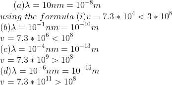 (a)\lambda=10nm=10^{-8}m\\ using \; the\; formula\;(i)v=7.3*10^{4}<3*10^{8}\\ (b)\lambda=10^{-1}nm=10^{-10}m\\ v=7.3*10^{6}<10^{8}\\ ({c})\lambda=10^{-4}nm=10^{-13}m\\ v=7.3*10^{9}>10^{8}\\ (d)\lambda=10^{-6}nm=10^{-15}m\\ v=7.3*10^{11}>10^{8}\\