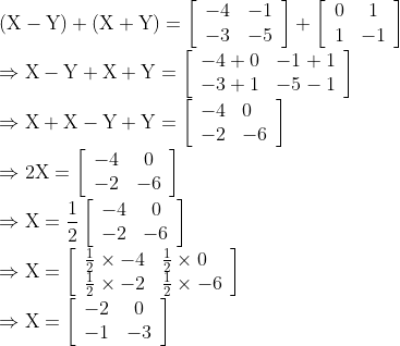 \\ (\mathrm{X}-\mathrm{Y})+(\mathrm{X}+\mathrm{Y})=\left[\begin{array}{ll} -4 & -1 \\ -3 & -5 \end{array}\right]+\left[\begin{array}{cc} 0 & 1 \\ 1 & -1 \end{array}\right] \\ \Rightarrow \mathrm{X}-\mathrm{Y}+\mathrm{X}+\mathrm{Y}=\left[\begin{array}{ll} -4+0 & -1+1 \\ -3+1 & -5-1 \end{array}\right] \\ \Rightarrow \mathrm{X}+\mathrm{X}-\mathrm{Y}+\mathrm{Y}=\left[\begin{array}{ll} -4 & 0 \\ -2 & -6 \end{array}\right] \\ \Rightarrow 2 \mathrm{X}=\left[\begin{array}{lc} -4 & 0 \\ -2 & -6 \end{array}\right] \\ \Rightarrow \mathrm{X}=\frac{1}{2}\left[\begin{array}{lc} -4 & 0 \\ -2 & -6 \end{array}\right] \\ \Rightarrow \mathrm{X}=\left[\begin{array}{ll} \frac{1}{2} \times-4 & \frac{1}{2} \times 0 \\ \frac{1}{2} \times-2 & \frac{1}{2} \times-6 \end{array}\right] \\ \Rightarrow \mathrm{X}=\left[\begin{array}{lc} -2 & 0 \\ -1 & -3 \end{array}\right]