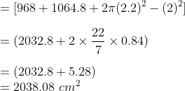 \\ = [968 + 1064.8 + 2\pi {(2.2)^2 - (2)^2}]\\ \\ = (2032.8 + 2\times \frac{22}{7}\times 0.84) \\ \\ = (2032.8 + 5.28) \\ = 2038.08\ cm^2