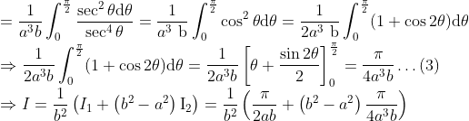 \\ =\frac{1}{a^{3} b} \int_{0}^{\frac{\pi}{2}} \frac{\sec ^{2} \theta \mathrm{d} \theta}{\sec ^{4} \theta}=\frac{1}{a^{3} \mathrm{~b}} \int_{0}^{\frac{\pi}{2}} \cos ^{2} \theta \mathrm{d} \theta=\frac{1}{2 a^{3} \mathrm{~b}} \int_{0}^{\frac{\pi}{2}}(1+\cos 2 \theta) \mathrm{d} \theta \\ \Rightarrow \frac{1}{2 a^{3} b} \int_{0}^{\frac{\pi}{2}}(1+\cos 2 \theta) \mathrm{d} \theta=\frac{1}{2 a^{3} b}\left[\theta+\frac{\sin 2 \theta}{2}\right]_{0}^{\frac{\pi}{2}}=\frac{\pi}{4 a^{3} b} \ldots(3) \\ \Rightarrow I=\frac{1}{b^{2}}\left(I_{1}+\left(b^{2}-a^{2}\right) \mathrm{I}_{2}\right)=\frac{1}{b^{2}}\left(\frac{\pi}{2 a b}+\left(b^{2}-a^{2}\right) \frac{\pi}{4 a^{3} b}\right)