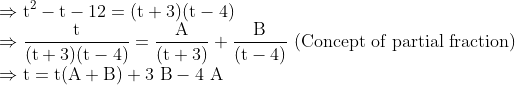 \\ \Rightarrow \mathrm{t}^{2}-\mathrm{t}-12=(\mathrm{t}+3)(\mathrm{t}-4) \\ \Rightarrow \frac{\mathrm{t}}{(\mathrm{t}+3)(\mathrm{t}-4)}=\frac{\mathrm{A}}{(\mathrm{t}+3)}+\frac{\mathrm{B}}{(\mathrm{t}-4)} \text { (Concept of partial fraction) } \\ \Rightarrow \mathrm{t}=\mathrm{t}(\mathrm{A}+\mathrm{B})+3 \mathrm{~B}-4 \mathrm{~A}