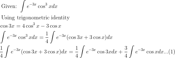 \\ \begin{aligned} &\text { Given: } \int e^{-3 x} \cos ^{3} x d x\\ &\text { Using trigonometric identity }\\ &\cos 3 x=4 \cos ^{3} x-3 \cos x\\ &\int e^{-3 x} \cos ^{3} x d x=\frac{1}{4} \int e^{-3 x}(\cos 3 x+3 \cos x) d x\\ &\frac{1}{4} \int e^{-3 x}(\cos 3 x+3 \cos x) d x=\frac{1}{4} \int e^{-3 x} \cos 3 x d x+\frac{3}{4} \int e^{-3 x} \cos x d x ...(1) \end{aligned}