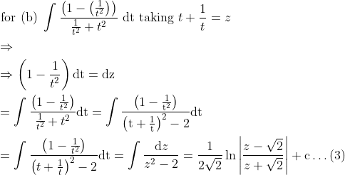 \\ \begin{aligned} &\text { for (b) } \int \frac{\left(1-\left(\frac{1}{t^{2}}\right)\right)}{\frac{1}{t^{2}}+t^{2}} \text { dt taking } t+\frac{1}{t}=z\\ &\Rightarrow\\ &\Rightarrow\left(1-\frac{1}{t^{2}}\right) \mathrm{dt}=\mathrm{dz}\\ &=\int \frac{\left(1-\frac{1}{t^{2}}\right)}{\frac{1}{t^{2}}+t^{2}} \mathrm{dt}=\int \frac{\left(1-\frac{1}{\mathrm{t}^{2}}\right)}{\left(\mathrm{t}+\frac{1}{\mathrm{t}}\right)^{2}-2} \mathrm{dt}\\ &=\int \frac{\left(1-\frac{1}{t^{2}}\right)}{\left(t+\frac{1}{t}\right)^{2}-2} \mathrm{dt}=\int \frac{\mathrm{d} z}{z^{2}-2}=\frac{1}{2 \sqrt{2}} \ln \left|\frac{z-\sqrt{2}}{z+\sqrt{2}}\right|+\mathrm{c} \ldots(3) \end{aligned}
