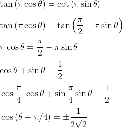 \\ \tan \left( \pi \cos \theta \right) =\cot \left( \pi \sin \theta \right) \\\\ \tan \left( \pi \cos \theta \right) =\tan \left( \frac{ \pi }{2} - \pi \sin \theta \right) \\\\ \pi \cos \theta =\frac{ \pi }{2} - \pi \sin \theta \\\\ \cos \theta +\sin \theta =\frac{1}{2} \\\\ ~\cos \frac{ \pi }{4}~\cos \theta +\sin \frac{ \pi }{4}\sin \theta =\frac{1}{2} \\\\ \vspace{\baselineskip} \cos \left( \theta - \pi /4 \right) = \pm \frac{1}{2\sqrt {2}} \\\\