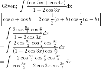 \\ \text { Given; } \int \frac{(\cos 5 x+\cos 4 x)}{1-2 \cos 3 x} \mathrm{dx} \\ {\left[\cos a+\cos b=2 \cos \frac{1}{2}(a+b) \cos \frac{1}{2}(a-b)\right]} \\ =\int \frac{2 \cos \frac{9 x}{2} \cos \frac{x}{2}}{1-2 \cos 3 x} d x \\ =\int \frac{2 \cos \frac{9 x}{2} \cos \frac{x}{2} \cos \frac{3 x}{2}}{(1-2 \cos 3 x) \cos \frac{3 x}{2}} d x \\ =\int \frac{2 \cos \frac{9 x}{2} \cos \frac{x}{2} \cos \frac{3 x}{2}}{\cos \frac{3 x}{2}-2 \cos 3 x \cos \frac{3 x}{2}} d x