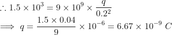 \\ \therefore 1.5\times10^3 = 9\times10^9\times \frac{q}{0.2^2} \\ \implies q = \frac{1.5\times0.04}{9}\times10^{-6} = 6.67\times10^{-9}\ C