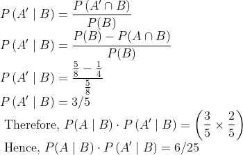 \\ P\left(A^{\prime} \mid B\right)=\frac{P\left(A^{\prime} \cap B\right)}{P(B)} \\ P\left(A^{\prime} \mid B\right)=\frac{P(B)-P(A \cap B)}{P(B)} \\ P\left(A^{\prime} \mid B\right)=\frac{\frac{5}{8}-\frac{1}{4}}{\frac{5}{8}} \\ P\left(A^{\prime} \mid B\right)=3 / 5 \\ \text { Therefore, } P(A \mid B) \cdot P\left(A^{\prime} \mid B\right)=\left(\frac{3}{5} \times \frac{2}{5}\right) \\ \text { Hence, } P(A \mid B) \cdot P\left(A^{\prime} \mid B\right)=6 / 25