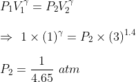 \\ P_1V^{\gamma}_1 = P_2V^{\gamma}_2 \\ \\ \Rightarrow \ 1 \times (1)^{\gamma} = P_2 \times (3)^{1.4} \\ \\ P_2 = \frac{1}{4.65}\ atm \\