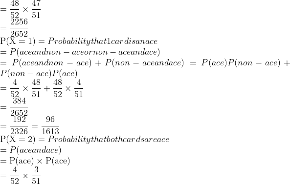 \\=\frac{48}{52} \times \frac{47}{51}$ \\$=\frac{2256}{2652}$ \\$\mathrm{P}(\mathrm{X}=1)=$ Probability that 1 card is an ace \\$=$ P(ace and non - ace or non -ace and ace) \\$=$ P(ace and non $-$ ace $)+P($ non $-$ ace and $a c e)=P(a c e) P($ non $-a c e)+P($ non $-$ ace $)$ P(ace) \\$=\frac{4}{52} \times \frac{48}{51}+\frac{48}{52} \times \frac{4}{51}$ \\$=\frac{384}{2652}$ \\$=\frac{192}{2326}=\frac{96}{1613}$ \\$\mathrm{P}(\mathrm{X}=2)=$ Probability that both cards are ace \\$=$ P(ace and ace) \\$=\mathrm{P}(\mathrm{ace}) \times \mathrm{P}(\mathrm{ace})$ \\$=\frac{4}{52} \times \frac{3}{51}$