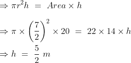 \\\Rightarrow \pi r^2h\ =\ Area\times h\\\\\Rightarrow \pi \times \left ( \frac{7}{2} \right )^2\times 20\ =\ 22\times 14 \times h\\\\\Rightarrow h\ =\ \frac{5}{2}\ m