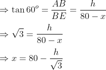 \\\Rightarrow \tan 60^o = \frac{AB}{BE}=\frac{h}{80-x}\\\\\Rightarrow \sqrt{3}=\frac{h}{80-x}\\\\\Rightarrow x=80 - \frac{h}{\sqrt{3}}