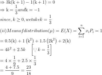\\\Rightarrow 3 \mathrm{k}(\mathrm{k}+1)-1(\mathrm{k}+1)=0$ \\$\Rightarrow \mathrm{k}=\frac{1}{3}$ and $\mathrm{k}=-1$ \\since, $k \geq 0,$ we take $k=\frac{1}{3}$ \\(ii) Mean of distribution $(\mu)=E(X)=\sum_{i=1}^{n} x_{i} P_{i}=1$ \\$=0.5(\mathrm{k})+1\left(\mathrm{k}^{2}\right)+1.5\left(2 \mathrm{k}^{2}\right)+2(\mathrm{k})$ \\$=4 k^{2}+2.5 k \quad\left[\because k=\frac{1}{3}\right]$ \\$=4 \times \frac{1}{9}+2.5 \times \frac{1}{3}$ \\$=\frac{4+7.5}{9}=\frac{23}{18}$