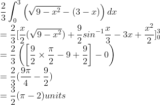 \\\frac{2}{3}\int_{0}^{3}\left ( \sqrt{9-x^{2}}-(3-x) \right )dx\\ =\frac{2}{3}[\frac{x}{2}(\sqrt{9-x^{2}})+\frac{9}{2}sin^{-1}\frac{x}{3}-3x+\frac{x^{2}}{2}]_{0}^{3}\\ =\frac{2}{3}\left ( \left [ \frac{9}{2}\times \frac{\pi }{2}-9+\frac{9}{2} \right ]-0 \right )\\ =\frac{2}{3}(\frac{9\pi }{4}-\frac{9}{2})\\ =\frac{3}{2}(\pi -2)units