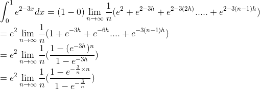 \\\int_{0}^{1}e^{2-3x}dx=(1-0)\lim_{n\rightarrow \infty }\frac{1}{n}(e^{2}+e^{2-3h}+e^{2-3(2h)}.....+e^{2-3(n-1)h})\\ =e^{2}\lim_{n\rightarrow \infty }\frac{1}{n}(1+e^{-3h}+e^{-6h}....+e^{-3(n-1)h})\\ =e^{2}\lim_{n\rightarrow \infty }\frac{1}{n}(\frac{1-(e^{-3h})^{n}}{1-e^{-3h}})\\ =e^{2}\lim_{n\rightarrow \infty }\frac{1}{n}(\frac{1-e^{-\frac{3}{n}\times n}}{1-e^{-\frac{3}{n}}})\\