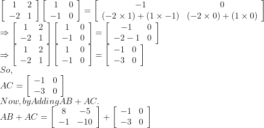 \\\left[\begin{array}{cc}1 & 2 \\ -2 & 1\end{array}\right]\left[\begin{array}{cc}1 & 0 \\ -1 & 0\end{array}\right]=\left[\begin{array}{cc}-1 & 0 \\ (-2 \times 1)+(1 \times-1) & (-2 \times 0)+(1 \times 0)\end{array}\right]$ \\$\Rightarrow\left[\begin{array}{cc}1 & 2 \\ -2 & 1\end{array}\right]\left[\begin{array}{cc}1 & 0 \\ -1 & 0\end{array}\right]=\left[\begin{array}{cc}-1 & 0 \\ -2-1 & 0\end{array}\right]$ \\$\Rightarrow\left[\begin{array}{cc}1 & 2 \\ -2 & 1\end{array}\right]\left[\begin{array}{cc}1 & 0 \\ -1 & 0\end{array}\right]=\left[\begin{array}{cc}-1 & 0 \\ -3 & 0\end{array}\right]$ \\So, \\$A C=\left[\begin{array}{ll}-1 & 0 \\ -3 & 0\end{array}\right]$ \\Now, by Adding $A B+A C$. \\$A B+A C=\left[\begin{array}{cc}8 & -5 \\ -1 & -10\end{array}\right]+\left[\begin{array}{cc}-1 & 0 \\ -3 & 0\end{array}\right]$
