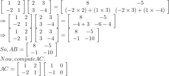\\\left[\begin{array}{cc}1 & 2 \\ -2 & 1\end{array}\right]\left[\begin{array}{cc}2 & 3 \\ 3 & -4\end{array}\right]=\left[\begin{array}{cc}8 & -5 \\ (-2 \times 2)+(1 \times 3) & (-2 \times 3)+(1 \times-4)\end{array}\right]$ \\$\Rightarrow\left[\begin{array}{cc}1 & 2 \\ -2 & 1\end{array}\right]\left[\begin{array}{cc}2 & 3 \\ 3 & -4\end{array}\right]=\left[\begin{array}{cc}8 & -5 \\ -4+3 & -6-4\end{array}\right]$ \\$\Rightarrow\left[\begin{array}{cc}1 & 2 \\ -2 & 1\end{array}\right]\left[\begin{array}{cc}2 & 3 \\ 3 & -4\end{array}\right]=\left[\begin{array}{cc}8 & -5 \\ -1 & -10\end{array}\right]$ \\So, $A B=\left[\begin{array}{cc}8 & -5 \\ -1 & -10\end{array}\right]$ \\Now, compute AC. \\$A C=\left[\begin{array}{cc}1 & 2 \\ -2 & 1\end{array}\right]\left[\begin{array}{cc}1 & 0 \\ -1 & 0\end{array}\right]$