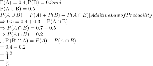 \\\mathrm{P}(\mathrm{A})=0.4, \mathrm{P}(\mathrm{B})=0.3$ and \\$\mathrm{P}(\mathrm{A} \cup \mathrm{B})=0.5$ \\$P(A \cup B)=P(A)+P(B)-P(A \cap B)[$ Additive Law of Probability $]$ \\$\Rightarrow 0.5=0.4+0.3-\mathrm{P}(\mathrm{A} \cap \mathrm{B})$ \\$\Rightarrow P(A \cap B)=0.7-0.5$ \\$\Rightarrow P(A \cap B)=0.2$ \\$\therefore \mathrm{P}\left(\mathrm{B}^{\prime} \cap \\\mathrm{A}\right)=P(A)-P(A \cap B)$ \\$=0.4-0.2$ \\$=0.2$ \\$=\frac{1}{5}$
