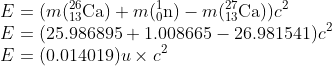 \\E=(m(_{13}^{26}\textrm{Ca})+m(_{0}^{1}\textrm{n})-m(_{13}^{27}\textrm{Ca}))c^{2}\\ E=(25.986895+1.008665-26.981541)c^{2}\\ E=(0.014019)u\times c^{2}