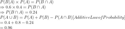 \\P(B \vert A) \times P(A) = P(B \cap $ A) \\$ \Rightarrow $ 0.6 $ \times $ 0.4 = P(B $ \cap $ A) \\ \Rightarrow $ P(B $ \cap $ A) = 0.24 \\P(A \cup B) = P(A) + P(B) - P(A \cap B)$ [Additive Law of Probability] \\= 0.4 + 0.8 - 0.24 \\= 0.96