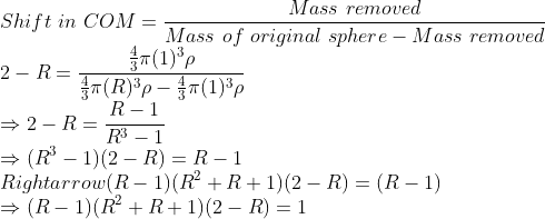 \\Shift \ in \ COM=\frac{Mass\ removed}{Mass\ of \ original \ sphere-Mass\ removed}\\2-R=\frac{\frac{4}{3}\pi (1)^3\rho}{\frac{4}{3}\pi (R)^3\rho-\frac{4}{3}\pi (1)^3\rho}\\\Rightarrow 2-R=\frac{R-1}{R^3-1}\\\Rightarrow (R^3-1)(2-R)=R-1\\Rightarrow (R-1)(R^2+R+1)(2-R)=(R-1)\\\Rightarrow (R-1)(R^2+R+1)(2-R)=1
