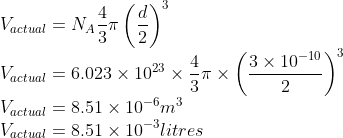 \\V_{actual}=N_{A}\frac{4}{3}\pi \left ( \frac{d}{2} \right )^{3}\\ V_{actual}=6.023\times 10^{23}\times \frac{4}{3}\pi \times \left ( \frac{3\times 10^{-10}}{2} \right )^{3}\\ V_{actual}=8.51\times 10^{-6}m^{3}\\ V_{actual}=8.51\times 10^{-3}litres