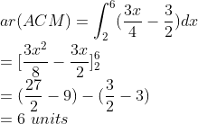 \\ar(ACM)=\int_{2}^{6}(\frac{3x}{4}-\frac{3}{2})dx\\ =[\frac{3x^{2}}{8}-\frac{3x}{2}]_{2}^{6}\\ =(\frac{27}{2}-9)-(\frac{3}{2}-3)\\ =6\ units