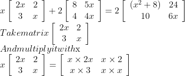 \\x\left[\begin{array}{cc}2 x & 2 \\ 3 & x\end{array}\right]+2\left[\begin{array}{cc}8 & 5 x \\ 4 & 4 x\end{array}\right]=2\left[\begin{array}{cc}\left(x^{2}+8\right) & 24 \\ 10 & 6 x\end{array}\right]$ \\Take matrix $\left[\begin{array}{cc}2 x & 2 \\ 3 & x\end{array}\right]$ \\And multiply it with $\mathrm{x}$\\ $x\left[\begin{array}{cc}2 x & 2 \\ 3 & x\end{array}\right]=\left[\begin{array}{cc}x \times 2 x & x \times 2 \\ x \times 3 & x \times x\end{array}\right]$