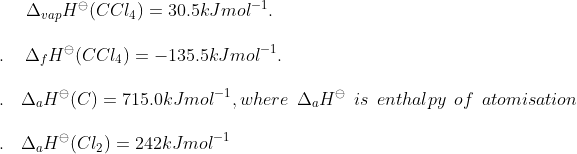 \Delta _{vap} H ^{\ominus }(CCl_4) = 30.5 kJ mol^{-1}.\\\\ .\: \: \: \: \: \Delta _f H ^\ominus (CCl_4) = -135.5 kJ mol^{-1}.\\\\.\: \: \: \: \Delta _ a H ^ \ominus (C) = 715.0 kJ mol ^{-1} , where \: \: \Delta_ a H ^\ominus \: \: is\: \: enthalpy \: \: of \: \: atomisation\\\\.\: \: \: \: \Delta _ a H ^\ominus (Cl_2) = 242 kJ mol ^{-1}