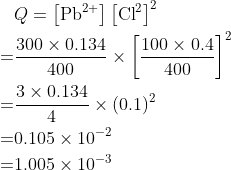 \begin{aligned} & Q=\left[\mathrm{Pb}^{2+}\right]\left[\mathrm{Cl}^{2}\right]^{2} \\=& \frac{300 \times 0.134}{400} \times\left[\frac{100 \times 0.4}{400}\right]^{2} \\=& \frac{3 \times 0.134}{4} \times(0.1)^{2} \\=& 0.105 \times 10^{-2} \\=& 1.005 \times 10^{-3} \end{aligned}