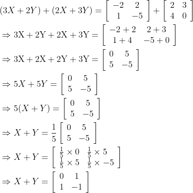 \begin{aligned} &(3 X+2 Y)+(2 X+3 Y)=\left[\begin{array}{cc} -2 & 2 \\ 1 & -5 \end{array}\right]+\left[\begin{array}{ll} 2 & 3 \\ 4 & 0 \end{array}\right]\\ &\Rightarrow 3 \mathrm{X}+2 \mathrm{Y}+2 \mathrm{X}+3 \mathrm{Y}=\left[\begin{array}{cc} -2+2 & 2+3 \\ 1+4 & -5+0 \end{array}\right]\\ &\Rightarrow 3 \mathrm{X}+2 \mathrm{X}+2 \mathrm{Y}+3 \mathrm{Y}=\left[\begin{array}{cc} 0 & 5 \\ 5 & -5 \end{array}\right]\\ &\Rightarrow 5 X+5 Y=\left[\begin{array}{cc} 0 & 5 \\ 5 & -5 \end{array}\right]\\ &\Rightarrow 5(X+Y)=\left[\begin{array}{cc} 0 & 5 \\ 5 & -5 \end{array}\right]\\ &\Rightarrow X+Y=\frac{1}{5}\left[\begin{array}{cc} 0 & 5 \\ 5 & -5 \end{array}\right]\\ &\Rightarrow X+Y=\left[\begin{array}{ll} \frac{1}{5} \times 0 & \frac{1}{5} \times 5 \\ \frac{1}{5} \times 5 & \frac{1}{5} \times-5 \end{array}\right]\\ &\Rightarrow X+Y=\left[\begin{array}{cc} 0 & 1 \\ 1 & -1 \end{array}\right] \end{aligned}
