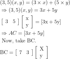 \begin{aligned} &(3,5)(x, y)=(3 \times x)+(5 \times y)\\ &\Rightarrow(3,5)(x, y)=3 x+5 y\\ &\left[\begin{array}{ll} 3 & 5 \end{array}\right]\left[\begin{array}{l} \mathrm{x} \\ \mathrm{y} \end{array}\right]=[3 \mathrm{x}+5 \mathrm{y}]\\ &\Rightarrow A C=[3 x+5 y]\\ &\text { Now, take BC. }\\ &\mathrm{BC}=\left[\begin{array}{ll} 7 & 3 \end{array}\right]\left[\begin{array}{l} \mathrm{X} \\ \mathrm{y} \end{array}\right] \end{aligned}