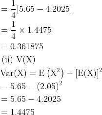\begin{aligned} &=\frac{1}{4}[5.65-4.2025]\\ &=\frac{1}{4} \times 1.4475\\ &=0.361875\\ &\text { (ii) } \mathrm{V}(\mathrm{X})\\ &\operatorname{Var}(\mathrm{X})=\mathrm{E}\left(\mathrm{X}^{2}\right)-[\mathrm{E}(\mathrm{X})]^{2}\\ &=5.65-(2.05)^{2}\\ &=5.65-4.2025\\ &=1.4475 \end{aligned}