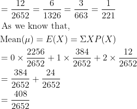 \begin{aligned} &=\frac{12}{2652}=\frac{6}{1326}=\frac{3}{663}=\frac{1}{221}\\ &\text { As we know that, }\\ &\operatorname{Mean}(\mu)=E(X)=\Sigma X P(X)\\ &=0 \times \frac{2256}{2652}+1 \times \frac{384}{2652}+2 \times \frac{12}{2652}\\ &=\frac{384}{2652}+\frac{24}{2652}\\ &=\frac{408}{2652} \end{aligned}