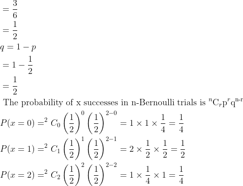 \begin{aligned} &=\frac{3}{6}\\ &=\frac{1}{2}\\ &q=1-p\\ &=1-\frac{1}{2}\\ &=\frac{1}{2}\\ &\text { The probability of x successes in n-Bernoulli trials is }{ }^{n} \mathrm{C}_{r} \mathrm{p}^{r} \mathrm{q}^{\text {n-r }}\\ &P(x=0)=^2C_{0}\left(\frac{1}{2}\right)^{0}\left(\frac{1}{2}\right)^{2-0}=1 \times 1 \times \frac{1}{4}=\frac{1}{4}\\ &P(x=1)=^2C_{1}\left(\frac{1}{2}\right)^{1}\left(\frac{1}{2}\right)^{2-1}=2 \times \frac{1}{2} \times \frac{1}{2}=\frac{1}{2}\\ &P(x=2)=^2C_{2}\left(\frac{1}{2}\right)^{2}\left(\frac{1}{2}\right)^{2-2}=1 \times \frac{1}{4} \times 1=\frac{1}{4} \end{aligned}