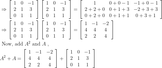 \begin{aligned} &\Rightarrow\left[\begin{array}{ccc} 1 & 0 & -1 \\ 2 & 1 & 3 \\ 0 & 1 & 1 \end{array}\right]\left[\begin{array}{ccc} 1 & 0 & -1 \\ 2 & 1 & 3 \\ 0 & 1 & 1 \end{array}\right]=\left[\begin{array}{ccc} 1 & 0+0-1 & -1+0-1 \\ 2+2+0 & 0+1+3 & -2+3+3 \\ 0+2+0 & 0+1+1 & 0+3+1 \end{array}\right]\\ &\Rightarrow\left[\begin{array}{ccc} 1 & 0 & -1 \\ 2 & 1 & 3 \\ 0 & 1 & 1 \end{array}\right]\left[\begin{array}{ccc} 1 & 0 & -1 \\ 2 & 1 & 3 \\ 0 & 1 & 1 \end{array}\right]=\left[\begin{array}{ccc} 1 & -1 & -2 \\ 4 & 4 & 4 \\ 2 & 2 & 4 \end{array}\right]\\ &\text { Now, add } A^{2} \text { and } A \text { , }\\ &A^{2}+A=\left[\begin{array}{ccc} 1 & -1 & -2 \\ 4 & 4 & 4 \\ 2 & 2 & 4 \end{array}\right]+\left[\begin{array}{ccc} 1 & 0 & -1 \\ 2 & 1 & 3 \\ 0 & 1 & 1 \end{array}\right]\\ \end{aligned}
