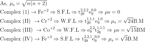 \begin{aligned} &\text { As, } \mu_{\mathrm{s}}=\sqrt{n(n+2)}\\ &\text { Complex }(1) \rightarrow \mathrm{Fe}^{+2} \Rightarrow \mathrm{S.F.L} \Rightarrow \mathrm{t}_{29}^{2,2,2} \mathrm{e}_{9}^{0,0} \Rightarrow \mu \mathrm{s}=0\\ &\text { Complex (II) } \rightarrow \mathrm{Cr}^{+2} \Rightarrow \mathrm{W.F.L} \Rightarrow \mathrm{t}_{29}^{1,1,1} \mathrm{e}_{9}^{1,0} \Rightarrow \mu_{\mathrm{s}}=\sqrt{24} \mathrm{B} . \mathrm{M}\\ &\text { Complex (III) } \rightarrow \mathrm{Co}^{+2} \Rightarrow \mathrm{W.F.L} \Rightarrow \mathrm{e}_{9}^{2,2} \mathrm{t}_{2 \mathrm{g}}^{1,1,1} \Rightarrow \mu \mathrm{s}=\sqrt{15} \mathrm{BM}\\ &\text { Complex }(\mathrm{IV}) \rightarrow \mathrm{Fe}^{+3} \Rightarrow \mathrm{S.F.L} \Rightarrow \mathrm{t}_{29}^{2,2,1} \mathrm{e}_{9}^{0,0} \Rightarrow \mu_{\mathrm{s}}=\sqrt{3} \mathrm{B} . \mathrm{M} \end{aligned}