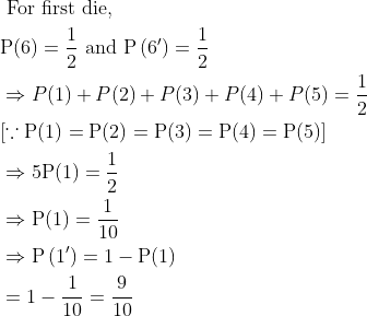 \begin{aligned} &\text { For first die, }\\ &\mathrm{P}(6)=\frac{1}{2} \text { and } \mathrm{P}\left(6^{\prime}\right)=\frac{1}{2}\\ &\Rightarrow P(1)+P(2)+P(3)+P(4)+P(5)=\frac{1}{2}\\ &[\because \mathrm{P}(1)=\mathrm{P}(2)=\mathrm{P}(3)=\mathrm{P}(4)=\mathrm{P}(5)]\\ &\Rightarrow 5 \mathrm{P}(1)=\frac{1}{2}\\ &\Rightarrow \mathrm{P}(1)=\frac{1}{10}\\ &\Rightarrow \mathrm{P}\left(1^{\prime}\right)=1-\mathrm{P}(1)\\ &=1-\frac{1}{10}=\frac{9}{10} \end{aligned}