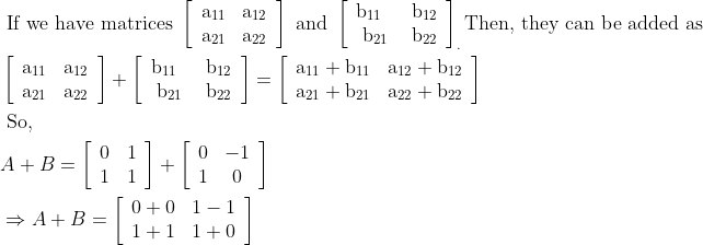 \begin{aligned} &\text { If we have matrices }\left[\begin{array}{ll} \mathrm{a}_{11} & \mathrm{a}_{12} \\ \mathrm{a}_{21} & \mathrm{a}_{22} \end{array}\right] \text { and }\left[\begin{array}{ll} \mathrm{b}_{11} & \mathrm{~b}_{12} \\ \mathrm{~b}_{21} & \mathrm{~b}_{22} \end{array}\right]_{.} \text {Then, they can be added as }\\ &\left[\begin{array}{ll} \mathrm{a}_{11} & \mathrm{a}_{12} \\ \mathrm{a}_{21} & \mathrm{a}_{22} \end{array}\right]+\left[\begin{array}{ll} \mathrm{b}_{11} & \mathrm{~b}_{12} \\ \mathrm{~b}_{21} & \mathrm{~b}_{22} \end{array}\right]=\left[\begin{array}{ll} \mathrm{a}_{11}+\mathrm{b}_{11} & \mathrm{a}_{12}+\mathrm{b}_{12} \\ \mathrm{a}_{21}+\mathrm{b}_{21} & \mathrm{a}_{22}+\mathrm{b}_{22} \end{array}\right]\\ &\text { So, }\\ &A+B=\left[\begin{array}{ll} 0 & 1 \\ 1 & 1 \end{array}\right]+\left[\begin{array}{cc} 0 & -1 \\ 1 & 0 \end{array}\right]\\ &\Rightarrow A+B=\left[\begin{array}{ll} 0+0 & 1-1 \\ 1+1 & 1+0 \end{array}\right]\\ \end{aligned}