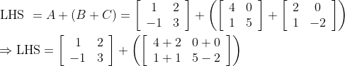 \begin{aligned} &\text { LHS }=A+(B+C)=\left[\begin{array}{cc} 1 & 2 \\ -1 & 3 \end{array}\right]+\left(\left[\begin{array}{cc} 4 & 0 \\ 1 & 5 \end{array}\right]+\left[\begin{array}{cc} 2 & 0 \\ 1 & -2 \end{array}\right]\right)\\ &\Rightarrow \mathrm{LHS}=\left[\begin{array}{cc} 1 & 2 \\ -1 & 3 \end{array}\right]+\left(\left[\begin{array}{ll} 4+2 & 0+0 \\ 1+1 & 5-2 \end{array}\right]\right) \end{aligned}