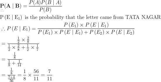 \begin{aligned} &\underset{\therefore}{\mathbf{P}}(\mathbf{A} \mid \mathbf{B})=\frac{P(A) P(B \mid A)}{P(B)}\\ &\mathrm{P}\left(\mathrm{E} \mid \mathrm{E}_{1}\right) \text { is the probability that the letter came from TATA NAGAR }\\ &\therefore P\left(E \mid E_{1}\right)=\frac{P\left(E_{1}\right) \times P\left(E \mid E_{1}\right)}{P\left(E_{1}\right) \times P\left(E \mid E_{1}\right)+P\left(E_{2}\right) \times P\left(E \mid E_{2}\right)}\\ &=\frac{\frac{1}{2} \times \frac{2}{8}}{\frac{1}{2} \times \frac{2}{8}+\frac{1}{2} \times \frac{1}{7}}\\ &=\frac{\frac{1}{8}}{\frac{1}{8}+\frac{1}{14}}\\ &=\frac{\frac{1}{8}}{\frac{7+4}{56}}=\frac{1}{8} \times \frac{56}{11}=\frac{7}{11} \end{aligned}