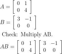 \begin{aligned} &A=\left[\begin{array}{ll} 0 & 1 \\ 0 & 4 \end{array}\right]\\ &B=\left[\begin{array}{cc} 3 & -1 \\ 0 & 0 \end{array}\right]\\ &\text { Check: Multiply AB. }\\ &A B=\left[\begin{array}{ll} 0 & 1 \\ 0 & 4 \end{array}\right]\left[\begin{array}{cc} 3 & -1 \\ 0 & 0 \end{array}\right] \end{aligned}