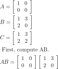\begin{aligned} &A=\left[\begin{array}{ll} 1 & 0 \\ 0 & 0 \end{array}\right]\\ &B=\left[\begin{array}{ll} 1 & 3 \\ 2 & 0 \end{array}\right]\\ &C=\left[\begin{array}{ll} 1 & 3 \\ 2 & 2 \end{array}\right]\\ &\text { First, compute AB. }\\ &A B=\left[\begin{array}{ll} 1 & 0 \\ 0 & 0 \end{array}\right]\left[\begin{array}{ll} 1 & 3 \\ 2 & 0 \end{array}\right] \end{aligned}