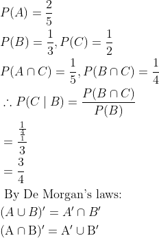 \begin{aligned} &P(A)=\frac{2}{5}\\ &P(B)=\frac{1}{3} , P(C)=\frac{1}{2}\\ &P(A \cap C)=\frac{1}{5} , P(B \cap C)=\frac{1}{4}\\ &\therefore P(C \mid B)=\frac{P(B \cap C)}{P(B)}\\ &=\frac{\frac{1}{\frac{4}{1}}}{3}\\ &=\frac{3}{4}\\ &\text { By De Morgan's laws: }\\ &(A \cup B)^{\prime}=A' \cap B^{\prime}\\ &(\mathrm{A} \cap \mathrm{B})^{\prime}=\mathrm{A}^{\prime} \cup \mathrm{B}^{\prime} \end{aligned}