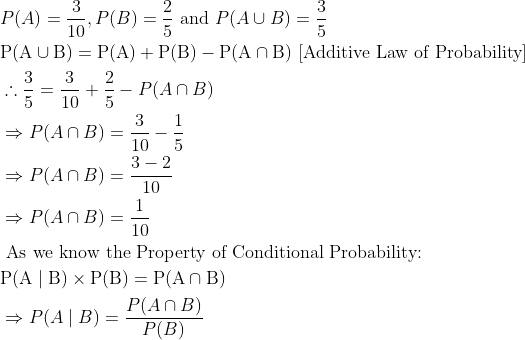 \begin{aligned} &P(A)=\frac{3}{10}, P(B)=\frac{2}{5} \text { and } P(A \cup B)=\frac{3}{5}\\ &\mathrm{P}(\mathrm{A} \cup \mathrm{B})=\mathrm{P}(\mathrm{A})+\mathrm{P}(\mathrm{B})-\mathrm{P}(\mathrm{A} \cap \mathrm{B}) \text { [Additive Law of Probability] }\\ &\therefore \frac{3}{5}=\frac{3}{10}+\frac{2}{5}-P(A \cap B)\\ &\Rightarrow P(A \cap B)=\frac{3}{10}-\frac{1}{5}\\ &\Rightarrow P(A \cap B)=\frac{3-2}{10}\\ &\Rightarrow P(A \cap B)=\frac{1}{10}\\ &\text { As we know the Property of Conditional Probability: }\\ &\mathrm{P}(\mathrm{A} \mid \mathrm{B}) \times \mathrm{P}(\mathrm{B})=\mathrm{P}(\mathrm{A} \cap \mathrm{B})\\ &\Rightarrow P(A \mid B)=\frac{P(A \cap B)}{P(B)} \end{aligned}