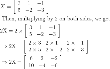 \begin{aligned} &X=\left[\begin{array}{ccc} 3 & 1 & -1 \\ 5 & -2 & -3 \end{array}\right]\\ &\text { Then, multiplying by } 2 \text { on both sides, we get }\\ &2 \mathrm{X}=2 \times\left[\begin{array}{ccc} 3 & 1 & -1 \\ 5 & -2 & -3 \end{array}\right]\\ &\Rightarrow 2 \mathrm{X}=\left[\begin{array}{lll} 2 \times 3 & 2 \times 1 & 2 \times-1 \\ 2 \times 5 & 2 \times-2 & 2 \times-3 \end{array}\right]\\ &\Rightarrow 2 \mathrm{X}=\left[\begin{array}{ccc} 6 & 2 & -2 \\ 10 & -4 & -6 \end{array}\right] \end{aligned}