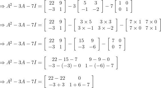 \begin{array}{l} \Rightarrow A^{2}-3 A-7 I=\left[\begin{array}{cc} 22 & 9 \\ -3 & 1 \end{array}\right]-3\left[\begin{array}{cc} 5 & 3 \\ -1 & -2 \end{array}\right]-7\left[\begin{array}{cc} 1 & 0 \\ 0 & 1 \end{array}\right] \\\\ \Rightarrow A^{2}-3 A-7 I=\left[\begin{array}{cc} 22 & 9 \\ -3 & 1 \end{array}\right]-\left[\begin{array}{cc} 3 \times 5 & 3 \times 3 \\ 3 \times-1 & 3 \times-2 \end{array}\right]-\left[\begin{array}{cc} 7 \times 1 & 7 \times 0 \\ 7 \times 0 & 7 \times 1 \end{array}\right] \\\\ \Rightarrow A^{2}-3 A-7 I=\left[\begin{array}{cc} 22 & 9 \\ -3 & 1 \end{array}\right]-\left[\begin{array}{cc} 15 & 9 \\ -3 & -6 \end{array}\right]-\left[\begin{array}{cc} 7 & 0 \\ 0 & 7 \end{array}\right] \\ \\\Rightarrow A^{2}-3 A-7 I=\left[\begin{array}{cc} 22-15-7 & 9-9-0 \\ -3-(-3)-0 & 1-(-6)-7 \end{array}\right] \\ \\\Rightarrow A^{2}-3 A-7 I=\left[\begin{array}{cc} 22-22 & 0 \\ -3+3 & 1+6-7 \end{array}\right] \\ \end{array}