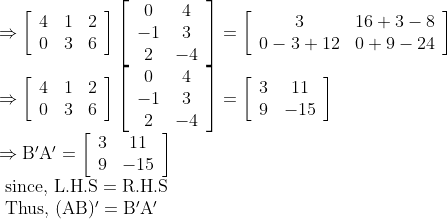 \begin{array}{l} \Rightarrow\left[\begin{array}{lll} 4 & 1 & 2 \\ 0 & 3 & 6 \end{array}\right]\left[\begin{array}{cc} 0 & 4 \\ -1 & 3 \\ 2 & -4 \end{array}\right]=\left[\begin{array}{cc} 3 & 16+3-8 \\ 0-3+12 & 0+9-24 \end{array}\right] \\ \Rightarrow\left[\begin{array}{lll} 4 & 1 & 2 \\ 0 & 3 & 6 \end{array}\right]\left[\begin{array}{cc} 0 & 4 \\ -1 & 3 \\ 2 & -4 \end{array}\right]=\left[\begin{array}{cc} 3 & 11 \\ 9 & -15 \end{array}\right] \\ \Rightarrow \mathrm{B}^{\prime} \mathrm{A}^{\prime}=\left[\begin{array}{cc} 3 & 11 \\ 9 & -15 \end{array}\right] \\ \text { since, } \mathrm{L.H.S}=\mathrm{R.H.S} \\ \text { Thus, }(\mathrm{AB})^{\prime}=\mathrm{B}^{\prime} \mathrm{A}^{\prime} \end{array}