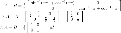 \begin{array}{l} \therefore A-B=\frac{1}{\pi}\left[\begin{array}{cc} \sin ^{-1}(x \pi)+\cos ^{-1}(x \pi) & 0 \\ 0 & \tan ^{-1} \pi x+\cot ^{-1} \pi x \end{array}\right] \\ \Rightarrow A-B=\left[\begin{array}{cc} \frac{\pi}{2} \times \frac{1}{\pi} & 0 \\ 0 & \frac{\pi}{2} \times \frac{1}{\pi} \end{array}\right]=\left[\begin{array}{cc} \frac{1}{2} & 0 \\ 0 & \frac{1}{2} \end{array}\right] \\ \therefore A-B=\frac{1}{2}\left[\begin{array}{ll} 1 & 0 \\ 0 & 1 \end{array}\right]=\frac{1}{2} I \end{array}