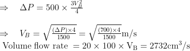 \begin{array}{l}{\Rightarrow \quad \Delta P=500 \times \frac{3 V_{B}^{2}}{4}} \\ \\ {\Rightarrow \quad V_{B}=\sqrt{\frac{(\Delta P) \times 4}{1500}}=\sqrt{\frac{(700) \times 4}{1500}} \mathrm{m} / \mathrm{s}} \\ {\text { Volume flow rate }=20 \times 100 \times \mathrm{V}_{\mathrm{B}}=2732 \mathrm{cm}^3{ / \mathrm{s}}}\end{array}
