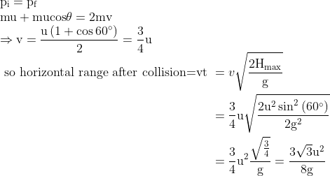 \begin{array}{l}{\mathrm{p}_{\mathrm{i}}=\mathrm{p}_{\mathrm{f}}} \\ {\mathrm{mu}+\mathrm{mucos} \theta=2 \mathrm{mv}} \\ {\begin{aligned} \Rightarrow \mathrm{v}=\frac{\mathrm{u}\left(1+\cos 60^{\circ}\right)}{2}=\frac{3}{4} \mathrm{u} \end{aligned}} \\ {\begin{aligned} \text { so horizontal range after collision=vt } &=v \sqrt{\frac{2 \mathrm{H}_{\max }}{\mathrm{g}}} \\ &=\frac{3}{4} \mathrm{u} \sqrt{\frac{2 \mathrm{u}^{2} \sin ^{2}\left(60^{\circ}\right)}{2 \mathrm{g}^{2}}} \\ &=\frac{3}{4} \mathrm{u}^{2} \frac{\sqrt{\frac{3}{4}}}{\mathrm{g}}=\frac{3 \sqrt{3} \mathrm{u}^{2}}{8 \mathrm{g}} \end{aligned}}\end{array}